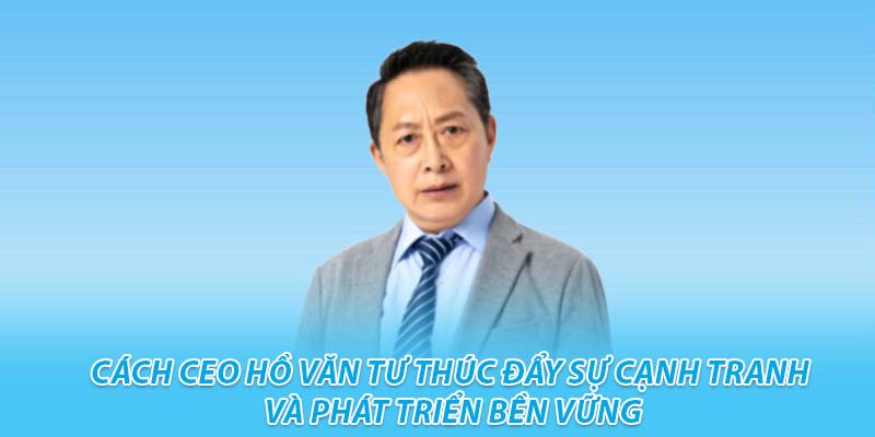 Cách ceo hồ văn tư thúc đẩy sự cạnh tranh và phát triển bền vững